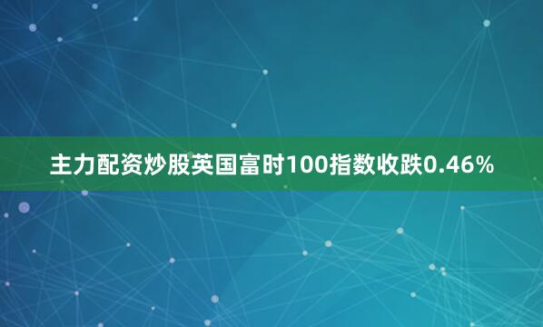 主力配资炒股英国富时100指数收跌0.46%