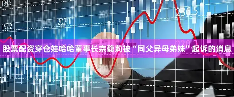 股票配资穿仓娃哈哈董事长宗馥莉被“同父异母弟妹”起诉的消息